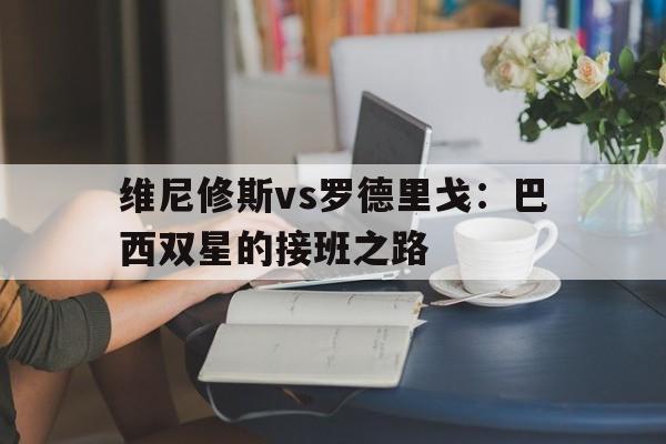 九游体育下载-关于维尼修斯vs罗德里戈：巴西双星的接班之路的信息