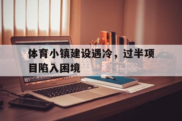 体育小镇建设遇冷，过半项目陷入困境的简单介绍